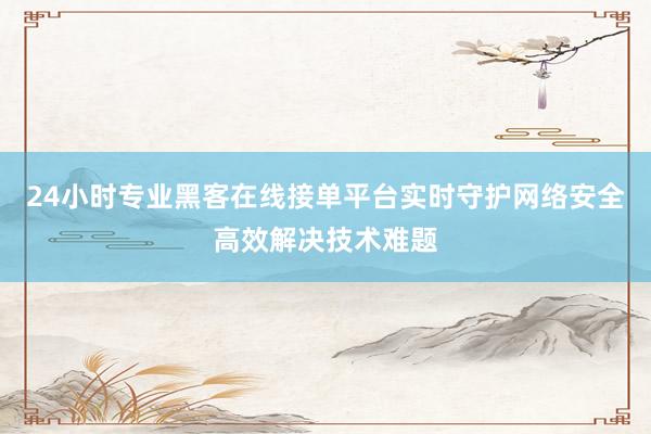 24小时专业黑客在线接单平台实时守护网络安全高效解决技术难题
