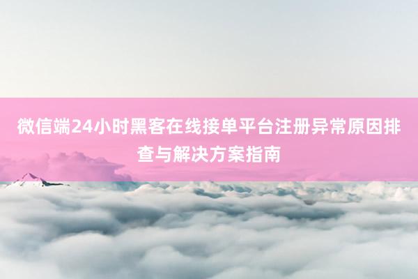 微信端24小时黑客在线接单平台注册异常原因排查与解决方案指南