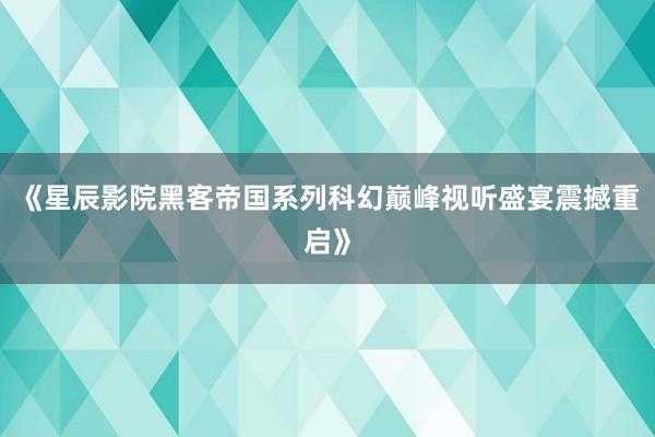 《星辰影院黑客帝国系列科幻巅峰视听盛宴震撼重启》