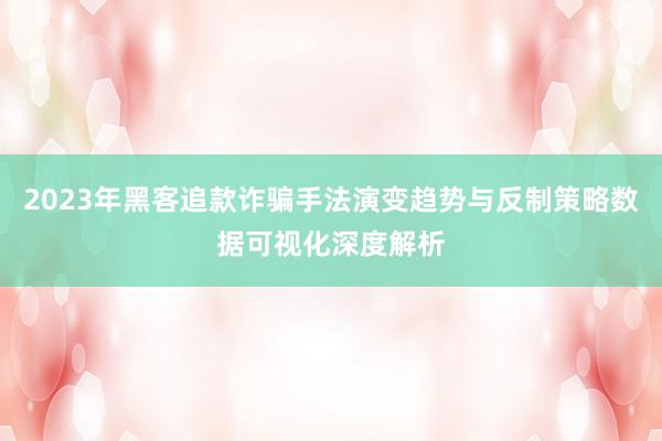 2023年黑客追款诈骗手法演变趋势与反制策略数据可视化深度解析