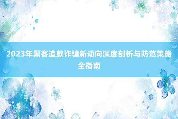 2023年黑客追款诈骗新动向深度剖析与防范策略全指南