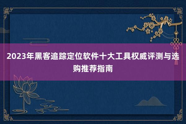 2023年黑客追踪定位软件十大工具权威评测与选购推荐指南