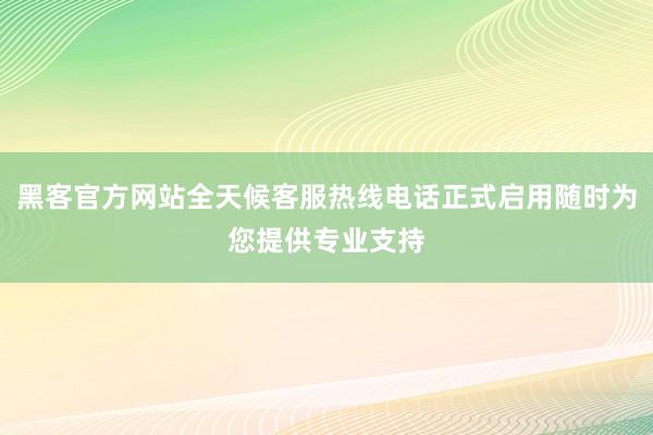 黑客官方网站全天候客服热线电话正式启用随时为您提供专业支持