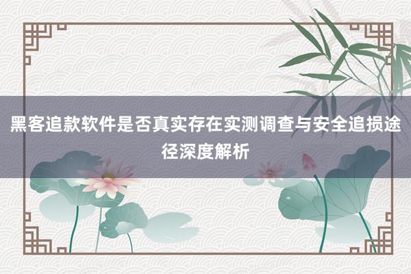 黑客追款软件是否真实存在实测调查与安全追损途径深度解析