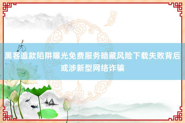 黑客追款陷阱曝光免费服务暗藏风险下载失败背后或涉新型网络诈骗